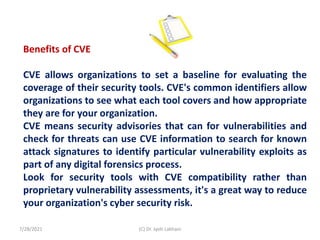 Benefits of CVE
CVE allows organizations to set a baseline for evaluating the
coverage of their security tools. CVE's common identifiers allow
organizations to see what each tool covers and how appropriate
they are for your organization.
CVE means security advisories that can for vulnerabilities and
check for threats can use CVE information to search for known
attack signatures to identify particular vulnerability exploits as
part of any digital forensics process.
Look for security tools with CVE compatibility rather than
proprietary vulnerability assessments, it's a great way to reduce
your organization's cyber security risk.
7/28/2021 (C) Dr. Jyoti Lakhani
 