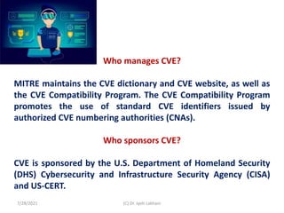 Who manages CVE?
MITRE maintains the CVE dictionary and CVE website, as well as
the CVE Compatibility Program. The CVE Compatibility Program
promotes the use of standard CVE identifiers issued by
authorized CVE numbering authorities (CNAs).
Who sponsors CVE?
CVE is sponsored by the U.S. Department of Homeland Security
(DHS) Cybersecurity and Infrastructure Security Agency (CISA)
and US-CERT.
7/28/2021 (C) Dr. Jyoti Lakhani
 