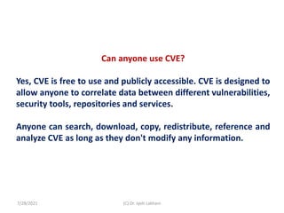 Can anyone use CVE?
Yes, CVE is free to use and publicly accessible. CVE is designed to
allow anyone to correlate data between different vulnerabilities,
security tools, repositories and services.
Anyone can search, download, copy, redistribute, reference and
analyze CVE as long as they don't modify any information.
7/28/2021 (C) Dr. Jyoti Lakhani
 