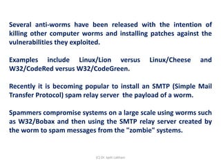 Several anti-worms have been released with the intention of
killing other computer worms and installing patches against the
vulnerabilities they exploited.
Examples include Linux/Lion versus Linux/Cheese and
W32/CodeRed versus W32/CodeGreen.
Recently it is becoming popular to install an SMTP (Simple Mail
Transfer Protocol) spam relay server the payload of a worm.
Spammers compromise systems on a large scale using worms such
as W32/Bobax and then using the SMTP relay server created by
the worm to spam messages from the "zombie" systems.
(C) Dr. Jyoti Lakhani
 
