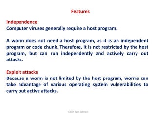 Features
Independence
Computer viruses generally require a host program.
A worm does not need a host program, as it is an independent
program or code chunk. Therefore, it is not restricted by the host
program, but can run independently and actively carry out
attacks.
Exploit attacks
Because a worm is not limited by the host program, worms can
take advantage of various operating system vulnerabilities to
carry out active attacks.
(C) Dr. Jyoti Lakhani
 