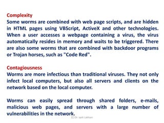 Complexity
Some worms are combined with web page scripts, and are hidden
in HTML pages using VBScript, ActiveX and other technologies.
When a user accesses a webpage containing a virus, the virus
automatically resides in memory and waits to be triggered. There
are also some worms that are combined with backdoor programs
or Trojan horses, such as "Code Red".
Contagiousness
Worms are more infectious than traditional viruses. They not only
infect local computers, but also all servers and clients on the
network based on the local computer.
Worms can easily spread through shared folders, e-mails,
malicious web pages, and servers with a large number of
vulnerabilities in the network.
(C) Dr. Jyoti Lakhani
 