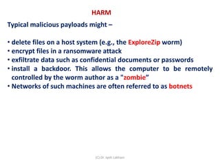 Typical malicious payloads might –
• delete files on a host system (e.g., the ExploreZip worm)
• encrypt files in a ransomware attack
• exfiltrate data such as confidential documents or passwords
• install a backdoor. This allows the computer to be remotely
controlled by the worm author as a "zombie”
• Networks of such machines are often referred to as botnets
HARM
(C) Dr. Jyoti Lakhani
 