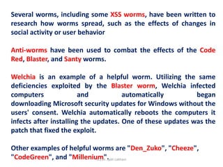 Several worms, including some XSS worms, have been written to
research how worms spread, such as the effects of changes in
social activity or user behavior
Anti-worms have been used to combat the effects of the Code
Red, Blaster, and Santy worms.
Welchia is an example of a helpful worm. Utilizing the same
deficiencies exploited by the Blaster worm, Welchia infected
computers and automatically began
downloading Microsoft security updates for Windows without the
users' consent. Welchia automatically reboots the computers it
infects after installing the updates. One of these updates was the
patch that fixed the exploit.
Other examples of helpful worms are "Den_Zuko", "Cheeze",
"CodeGreen", and "Millenium".
(C) Dr. Jyoti Lakhani
 