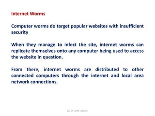 Internet Worms
Computer worms do target popular websites with insufficient
security
When they manage to infect the site, internet worms can
replicate themselves onto any computer being used to access
the website in question.
From there, internet worms are distributed to other
connected computers through the internet and local area
network connections.
(C) Dr. Jyoti Lakhani
 