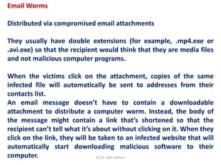 Email Worms
Distributed via compromised email attachments
They usually have double extensions (for example, .mp4.exe or
.avi.exe) so that the recipient would think that they are media files
and not malicious computer programs.
When the victims click on the attachment, copies of the same
infected file will automatically be sent to addresses from their
contacts list.
An email message doesn’t have to contain a downloadable
attachment to distribute a computer worm. Instead, the body of
the message might contain a link that’s shortened so that the
recipient can’t tell what it’s about without clicking on it. When they
click on the link, they will be taken to an infected website that will
automatically start downloading malicious software to their
computer. (C) Dr. Jyoti Lakhani
 