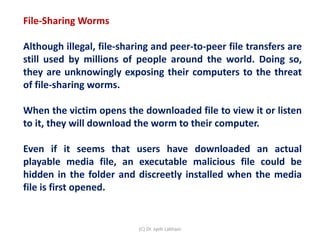 File-Sharing Worms
Although illegal, file-sharing and peer-to-peer file transfers are
still used by millions of people around the world. Doing so,
they are unknowingly exposing their computers to the threat
of file-sharing worms.
When the victim opens the downloaded file to view it or listen
to it, they will download the worm to their computer.
Even if it seems that users have downloaded an actual
playable media file, an executable malicious file could be
hidden in the folder and discreetly installed when the media
file is first opened.
(C) Dr. Jyoti Lakhani
 
