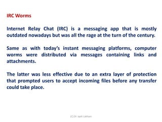 IRC Worms
Internet Relay Chat (IRC) is a messaging app that is mostly
outdated nowadays but was all the rage at the turn of the century.
Same as with today’s instant messaging platforms, computer
worms were distributed via messages containing links and
attachments.
The latter was less effective due to an extra layer of protection
that prompted users to accept incoming files before any transfer
could take place.
(C) Dr. Jyoti Lakhani
 