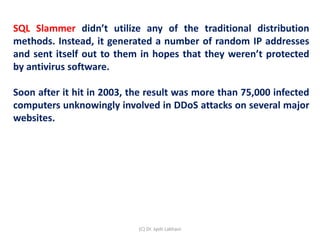 SQL Slammer didn’t utilize any of the traditional distribution
methods. Instead, it generated a number of random IP addresses
and sent itself out to them in hopes that they weren’t protected
by antivirus software.
Soon after it hit in 2003, the result was more than 75,000 infected
computers unknowingly involved in DDoS attacks on several major
websites.
(C) Dr. Jyoti Lakhani
 