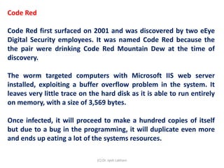 Code Red
Code Red first surfaced on 2001 and was discovered by two eEye
Digital Security employees. It was named Code Red because the
the pair were drinking Code Red Mountain Dew at the time of
discovery.
The worm targeted computers with Microsoft IIS web server
installed, exploiting a buffer overflow problem in the system. It
leaves very little trace on the hard disk as it is able to run entirely
on memory, with a size of 3,569 bytes.
Once infected, it will proceed to make a hundred copies of itself
but due to a bug in the programming, it will duplicate even more
and ends up eating a lot of the systems resources.
(C) Dr. Jyoti Lakhani
 