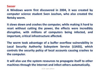 Sasser
A Windows worm first discovered in 2004, it was created by
computer science student Sven Jaschan, who also created the
Netsky worm.
it slows down and crashes the computer, while making it hard to
reset without cutting the power, the effects were incredibly
disruptive, with millions of computers being infected, and
important, critical infrastructure affected.
The worm took advantage of a buffer overflow vulnerability in
Local Security Authority Subsystem Service (LSASS), which
controls the security policy of local accounts causing crashes to
the computer.
It will also use the system resources to propagate itself to other
machines through the Internet and infect others automatically.
(C) Dr. Jyoti Lakhani
 
