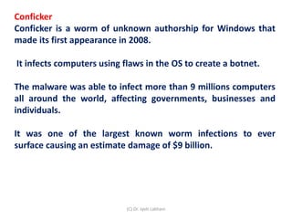 Conficker
Conficker is a worm of unknown authorship for Windows that
made its first appearance in 2008.
It infects computers using flaws in the OS to create a botnet.
The malware was able to infect more than 9 millions computers
all around the world, affecting governments, businesses and
individuals.
It was one of the largest known worm infections to ever
surface causing an estimate damage of $9 billion.
(C) Dr. Jyoti Lakhani
 