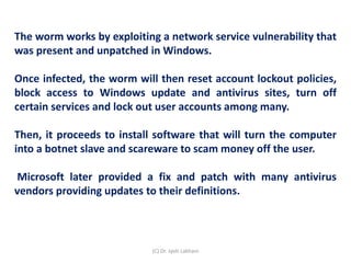 The worm works by exploiting a network service vulnerability that
was present and unpatched in Windows.
Once infected, the worm will then reset account lockout policies,
block access to Windows update and antivirus sites, turn off
certain services and lock out user accounts among many.
Then, it proceeds to install software that will turn the computer
into a botnet slave and scareware to scam money off the user.
Microsoft later provided a fix and patch with many antivirus
vendors providing updates to their definitions.
(C) Dr. Jyoti Lakhani
 