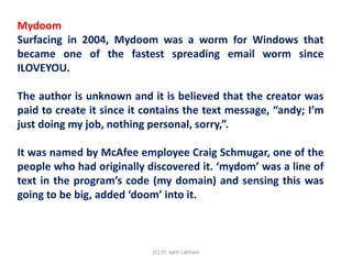 Mydoom
Surfacing in 2004, Mydoom was a worm for Windows that
became one of the fastest spreading email worm since
ILOVEYOU.
The author is unknown and it is believed that the creator was
paid to create it since it contains the text message, “andy; I’m
just doing my job, nothing personal, sorry,”.
It was named by McAfee employee Craig Schmugar, one of the
people who had originally discovered it. ‘mydom’ was a line of
text in the program’s code (my domain) and sensing this was
going to be big, added ‘doom’ into it.
(C) Dr. Jyoti Lakhani
 