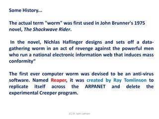 Some History...
The actual term "worm" was first used in John Brunner's 1975
novel, The Shockwave Rider.
In the novel, Nichlas Haflinger designs and sets off a data-
gathering worm in an act of revenge against the powerful men
who run a national electronic information web that induces mass
conformity“
The first ever computer worm was devised to be an anti-virus
software. Named Reaper, it was created by Ray Tomlinson to
replicate itself across the ARPANET and delete the
experimental Creeper program.
(C) Dr. Jyoti Lakhani
 