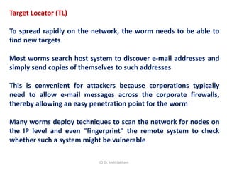 Target Locator (TL)
To spread rapidly on the network, the worm needs to be able to
find new targets
Most worms search host system to discover e-mail addresses and
simply send copies of themselves to such addresses
This is convenient for attackers because corporations typically
need to allow e-mail messages across the corporate firewalls,
thereby allowing an easy penetration point for the worm
Many worms deploy techniques to scan the network for nodes on
the IP level and even "fingerprint" the remote system to check
whether such a system might be vulnerable
(C) Dr. Jyoti Lakhani
 