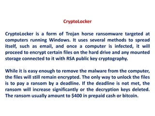 CryptoLocker
CryptoLocker is a form of Trojan horse ransomware targeted at
computers running Windows. It uses several methods to spread
itself, such as email, and once a computer is infected, it will
proceed to encrypt certain files on the hard drive and any mounted
storage connected to it with RSA public key cryptography.
While it is easy enough to remove the malware from the computer,
the files will still remain encrypted. The only way to unlock the files
is to pay a ransom by a deadline. If the deadline is not met, the
ransom will increase significantly or the decryption keys deleted.
The ransom usually amount to $400 in prepaid cash or bitcoin.
 