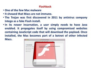 Flashback
• One of the few Mac malware
• It showed that Macs are not immune.
• The Trojan was first discovered in 2011 by antivirus company
Intego as a fake Flash install.
• In its newer incarnation, a user simply needs to have Java
enabled. It propagates itself by using compromised websites
containing JavaScript code that will download the payload. Once
installed, the Mac becomes part of a botnet of other infected
Macs.
 