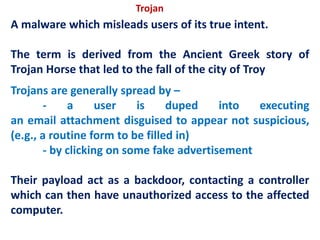 A malware which misleads users of its true intent.
The term is derived from the Ancient Greek story of
Trojan Horse that led to the fall of the city of Troy
Trojans are generally spread by –
- a user is duped into executing
an email attachment disguised to appear not suspicious,
(e.g., a routine form to be filled in)
- by clicking on some fake advertisement
Their payload act as a backdoor, contacting a controller
which can then have unauthorized access to the affected
computer.
Trojan
 