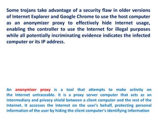 Some trojans take advantage of a security flaw in older versions
of Internet Explorer and Google Chrome to use the host computer
as an anonymizer proxy to effectively hide Internet usage,
enabling the controller to use the Internet for illegal purposes
while all potentially incriminating evidence indicates the infected
computer or its IP address.
An anonymizer proxy is a tool that attempts to make activity on
the Internet untraceable. It is a proxy server computer that acts as an
intermediary and privacy shield between a client computer and the rest of the
Internet. It accesses the Internet on the user's behalf, protecting personal
information of the user by hiding the client computer's identifying information
 