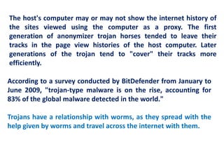 According to a survey conducted by BitDefender from January to
June 2009, "trojan-type malware is on the rise, accounting for
83% of the global malware detected in the world."
Trojans have a relationship with worms, as they spread with the
help given by worms and travel across the internet with them.
The host's computer may or may not show the internet history of
the sites viewed using the computer as a proxy. The first
generation of anonymizer trojan horses tended to leave their
tracks in the page view histories of the host computer. Later
generations of the trojan tend to "cover" their tracks more
efficiently.
 