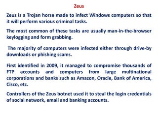 Zeus
Zeus is a Trojan horse made to infect Windows computers so that
it will perform various criminal tasks.
The most common of these tasks are usually man-in-the-browser
keylogging and form grabbing.
The majority of computers were infected either through drive-by
downloads or phishing scams.
First identified in 2009, it managed to compromise thousands of
FTP accounts and computers from large multinational
corporations and banks such as Amazon, Oracle, Bank of America,
Cisco, etc.
Controllers of the Zeus botnet used it to steal the login credentials
of social network, email and banking accounts.
 