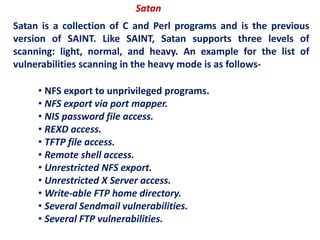 Satan
Satan is a collection of C and Perl programs and is the previous
version of SAINT. Like SAINT, Satan supports three levels of
scanning: light, normal, and heavy. An example for the list of
vulnerabilities scanning in the heavy mode is as follows-
• NFS export to unprivileged programs.
• NFS export via port mapper.
• NIS password file access.
• REXD access.
• TFTP file access.
• Remote shell access.
• Unrestricted NFS export.
• Unrestricted X Server access.
• Write-able FTP home directory.
• Several Sendmail vulnerabilities.
• Several FTP vulnerabilities.
 