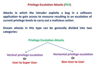 Privilege Escalation Attacks (PEA)
Attacks in which the intruder exploits a bug in a software
application to gain access to resource resulting in an escalation of
current privilege levels to carry out a malicious action.
Known attacks in this type can be generally divided into two
categories:
Vertical privilege escalation
Or
User to Super User
Horizontal privilege escalation
Or
Non-User to User
Privilege Escalation Attacks
 