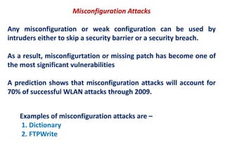 Misconfiguration Attacks
Any misconfiguration or weak configuration can be used by
intruders either to skip a security barrier or a security breach.
As a result, misconfigurtation or missing patch has become one of
the most significant vulnerabilities
A prediction shows that misconfiguration attacks will account for
70% of successful WLAN attacks through 2009.
Examples of misconfiguration attacks are –
1. Dictionary
2. FTPWrite
 