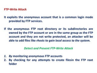FTP-Write Attack
It exploits the anonymous account that is a common login mode
provided by FTP services.
If the anonymous FTP root directory or its subdirectories are
owned by the FTP account or are in the same group as the FTP
account and they are not write protected, an attacker will be
able to add files like rhosts to gain local access to the system.
Detect and Prevent FTP-Write Attack
1. By monitoring anonymous FTP accounts
2. By checking for any attempts to create filesin the FTP root
folder
 