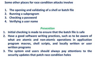 Some other places for race condition attacks involve
1. The opening and validating of a shell or batch file
2. Running a subprogram
3. Checking a password
4. Verifying a user name
Prevention
1. Initial checking is made to ensure that the batch file is safe
2. Have a good software writing practices, such as to be aware of
what are atomic and non-atomic operations in application
program macros, shell scripts, and locally written or user
written programs
3. The system end users should always pay attentions to the
security updates that patch race condition holes
 