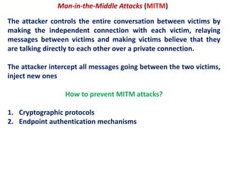Man-in-the-Middle Attacks (MITM)
The attacker controls the entire conversation between victims by
making the independent connection with each victim, relaying
messages between victims and making victims believe that they
are talking directly to each other over a private connection.
The attacker intercept all messages going between the two victims,
inject new ones
How to prevent MITM attacks?
1. Cryptographic protocols
2. Endpoint authentication mechanisms
 