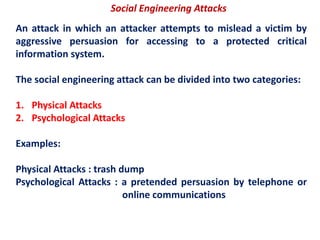 Social Engineering Attacks
An attack in which an attacker attempts to mislead a victim by
aggressive persuasion for accessing to a protected critical
information system.
The social engineering attack can be divided into two categories:
1. Physical Attacks
2. Psychological Attacks
Examples:
Physical Attacks : trash dump
Psychological Attacks : a pretended persuasion by telephone or
online communications
 
