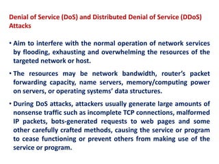 Denial of Service (DoS) and Distributed Denial of Service (DDoS)
Attacks
• Aim to interfere with the normal operation of network services
by flooding, exhausting and overwhelming the resources of the
targeted network or host.
• The resources may be network bandwidth, router’s packet
forwarding capacity, name servers, memory/computing power
on servers, or operating systems’ data structures.
• During DoS attacks, attackers usually generate large amounts of
nonsense traffic such as incomplete TCP connections, malformed
IP packets, bots-generated requests to web pages and some
other carefully crafted methods, causing the service or program
to cease functioning or prevent others from making use of the
service or program.
 