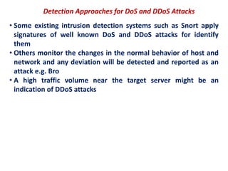 Detection Approaches for DoS and DDoS Attacks
• Some existing intrusion detection systems such as Snort apply
signatures of well known DoS and DDoS attacks for identify
them
• Others monitor the changes in the normal behavior of host and
network and any deviation will be detected and reported as an
attack e.g. Bro
• A high traffic volume near the target server might be an
indication of DDoS attacks
 