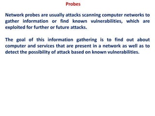 Probes
Network probes are usually attacks scanning computer networks to
gather information or find known vulnerabilities, which are
exploited for further or future attacks.
The goal of this information gathering is to find out about
computer and services that are present in a network as well as to
detect the possibility of attack based on known vulnerabilities.
 