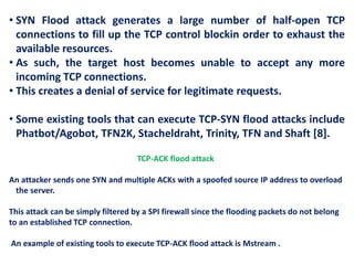 • SYN Flood attack generates a large number of half-open TCP
connections to fill up the TCP control blockin order to exhaust the
available resources.
• As such, the target host becomes unable to accept any more
incoming TCP connections.
• This creates a denial of service for legitimate requests.
• Some existing tools that can execute TCP-SYN flood attacks include
Phatbot/Agobot, TFN2K, Stacheldraht, Trinity, TFN and Shaft [8].
TCP-ACK flood attack
An attacker sends one SYN and multiple ACKs with a spoofed source IP address to overload
the server.
This attack can be simply filtered by a SPI firewall since the flooding packets do not belong
to an established TCP connection.
An example of existing tools to execute TCP-ACK flood attack is Mstream .
 