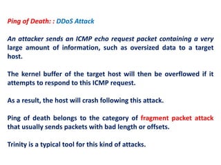 Ping of Death: : DDoS Attack
An attacker sends an ICMP echo request packet containing a very
large amount of information, such as oversized data to a target
host.
The kernel buffer of the target host will then be overflowed if it
attempts to respond to this ICMP request.
As a result, the host will crash following this attack.
Ping of death belongs to the category of fragment packet attack
that usually sends packets with bad length or offsets.
Trinity is a typical tool for this kind of attacks.
 