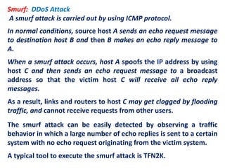 Smurf: DDoS Attack
A smurf attack is carried out by using ICMP protocol.
In normal conditions, source host A sends an echo request message
to destination host B and then B makes an echo reply message to
A.
When a smurf attack occurs, host A spoofs the IP address by using
host C and then sends an echo request message to a broadcast
address so that the victim host C will receive all echo reply
messages.
As a result, links and routers to host C may get clogged by flooding
traffic, and cannot receive requests from other users.
The smurf attack can be easily detected by observing a traffic
behavior in which a large number of echo replies is sent to a certain
system with no echo request originating from the victim system.
A typical tool to execute the smurf attack is TFN2K.
 