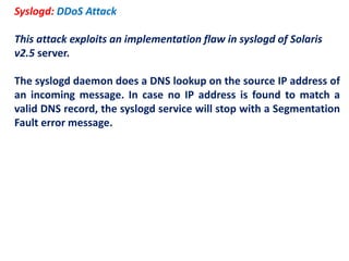 Syslogd: DDoS Attack
This attack exploits an implementation flaw in syslogd of Solaris
v2.5 server.
The syslogd daemon does a DNS lookup on the source IP address of
an incoming message. In case no IP address is found to match a
valid DNS record, the syslogd service will stop with a Segmentation
Fault error message.
 