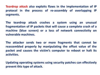 Teardrop attack also exploits flaws in the implementation of IP
protocol in the process of re-assembly of overlapping IP
segments.
The teardrop attack crashes a system using an unusual
fragmentation of IP packets that will cause a complete crash of a
machine (blue screen) or a loss of network connectivity on
vulnerable machines.
The attacker sends two or more fragments that cannot be
reassembled properly by manipulating the offset value of the
packet and causes the victim’s computer to reboot or halt its
activities.
Updating operating systems using security patches can effectively
prevent this type of attack.
 