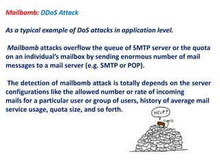 Mailbomb: DDoS Attack
As a typical example of DoS attacks in application level.
Mailbomb attacks overflow the queue of SMTP server or the quota
on an individual’s mailbox by sending enormous number of mail
messages to a mail server (e.g. SMTP or POP).
The detection of mailbomb attack is totally depends on the server
configurations like the allowed number or rate of incoming
mails for a particular user or group of users, history of average mail
service usage, quota size, and so forth.
 