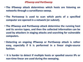 IPSweep and PortSweep
• The IPSweep attack determines which hosts are listening on
networks through a surveillance sweep.
• The Portsweep is used to scan which ports of a specified
computer are opened in a network (or subnet).
• The IPSweep and PortSweep attack determine the running host
and its service types, and then the collected information can be
used by attackers in staging attacks and searching for vulnerable
computers.
• Detecting an ongoing IPSweep or PortSweep attack is rather
easy, especially if it is performed in a linear single-source
fashion.
• It is harder to detect if multiple hosts or spoofed source IPs or
non-time-linear are used during the sweeping.
 