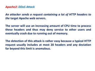 Apache2: DDoS Attack
An attacker sends a request containing a lot of HTTP headers to
the target Apache web servers.
The server will use an increasing amount of CPU time to process
these headers and thus may deny service to other users and
eventually crash due to running out of memory.
The detection of this attack is rather easy because a typical HTTP
request usually includes at most 20 headers and any deviation
far beyond this limit is anomalous.
 
