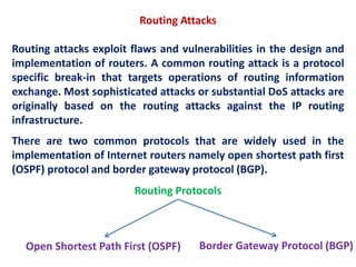 Routing Attacks
Routing attacks exploit flaws and vulnerabilities in the design and
implementation of routers. A common routing attack is a protocol
specific break-in that targets operations of routing information
exchange. Most sophisticated attacks or substantial DoS attacks are
originally based on the routing attacks against the IP routing
infrastructure.
There are two common protocols that are widely used in the
implementation of Internet routers namely open shortest path first
(OSPF) protocol and border gateway protocol (BGP).
Open Shortest Path First (OSPF) Border Gateway Protocol (BGP)
Routing Protocols
 