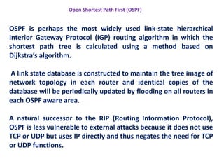 OSPF is perhaps the most widely used link-state hierarchical
Interior Gateway Protocol (IGP) routing algorithm in which the
shortest path tree is calculated using a method based on
Dijkstra’s algorithm.
A link state database is constructed to maintain the tree image of
network topology in each router and identical copies of the
database will be periodically updated by flooding on all routers in
each OSPF aware area.
A natural successor to the RIP (Routing Information Protocol),
OSPF is less vulnerable to external attacks because it does not use
TCP or UDP but uses IP directly and thus negates the need for TCP
or UDP functions.
Open Shortest Path First (OSPF)
 