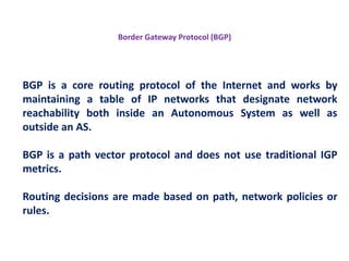 BGP is a core routing protocol of the Internet and works by
maintaining a table of IP networks that designate network
reachability both inside an Autonomous System as well as
outside an AS.
BGP is a path vector protocol and does not use traditional IGP
metrics.
Routing decisions are made based on path, network policies or
rules.
Border Gateway Protocol (BGP)
 