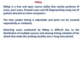 NMap
NMap is a free and open source utility that mainly performs IP
scans, port scans, firewall scans and OS fingerprinting using raw IP
packets directed at victim computers.
The inter packet timing is adjustable and ports can be scanned
sequentially or randomly.
Detecting scans conducted by NMap is difficult due to the
distribution of multiple sources and slowing timing schedule of the
attack that make the probing stealthy over a long time period.
 