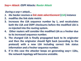 Seq++ Attack: OSPF Attacks: Router Attack
During a seq++ attack…
1. the hacker receives a link state advertisement (LSA) instance
2. modifies the link state metric
3. increases the LSA sequence number by 1, and recalculates
both the LSA and OSPF checksums before the modified LSA is
re-injected into the routing system.
4. Other routers will consider the modified LSA as a fresher due
to its increased sequence number.
5. The changed LSA is finally propagated back to its originator
and then the originator should fight back (according to the
protocol) with a new LSA including correct link status
information and a fresher sequence number.
6. If in this case the attacker keeps on generating seq++ LSAs,
the network topology will become unstable.
 