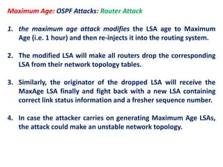 Maximum Age: OSPF Attacks: Router Attack
1. the maximum age attack modifies the LSA age to Maximum
Age (i.e. 1 hour) and then re-injects it into the routing system.
2. The modified LSA will make all routers drop the corresponding
LSA from their network topology tables.
3. Similarly, the originator of the dropped LSA will receive the
MaxAge LSA finally and fight back with a new LSA containing
correct link status information and a fresher sequence number.
4. In case the attacker carries on generating Maximum Age LSAs,
the attack could make an unstable network topology.
 